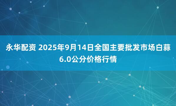 永华配资 2025年9月14日全国主要批发市场白蒜6.0公分价格行情