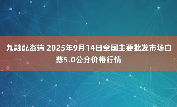 九融配资端 2025年9月14日全国主要批发市场白蒜5.0公分价格行情