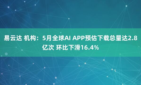 易云达 机构：5月全球AI APP预估下载总量达2.8亿次 环比下滑16.4%