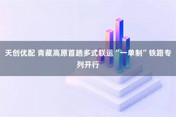 天创优配 青藏高原首趟多式联运“一单制”铁路专列开行