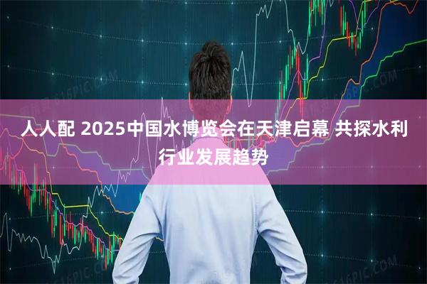 人人配 2025中国水博览会在天津启幕 共探水利行业发展趋势