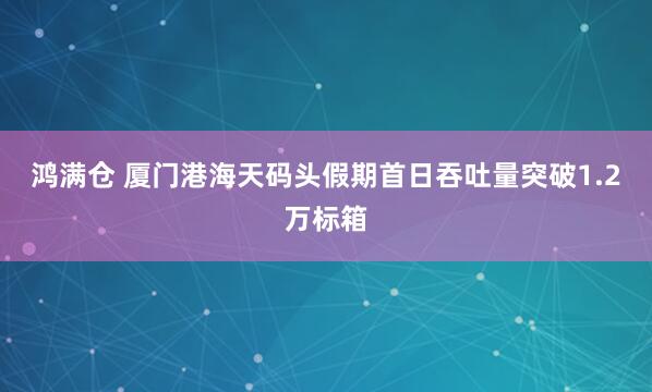 鸿满仓 厦门港海天码头假期首日吞吐量突破1.2万标箱