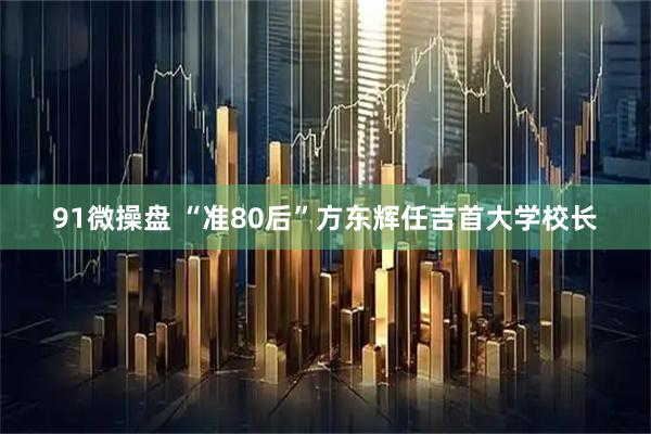 91微操盘 “准80后”方东辉任吉首大学校长
