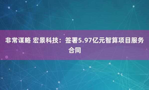 非常谋略 宏景科技：签署5.97亿元智算项目服务合同
