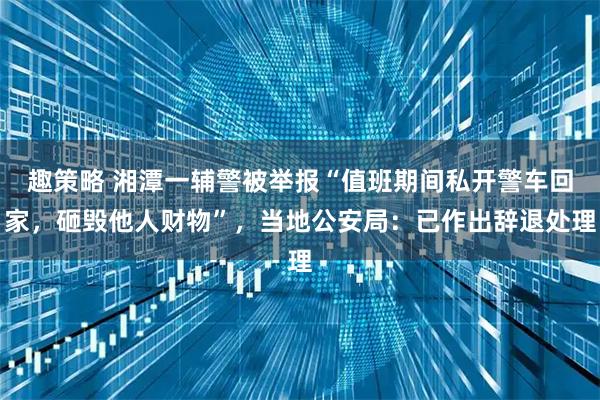 趣策略 湘潭一辅警被举报“值班期间私开警车回家，砸毁他人财物”，当地公安局：已作出辞退处理