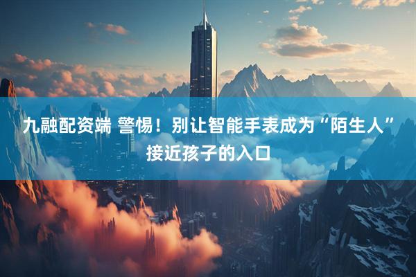 九融配资端 警惕！别让智能手表成为“陌生人”接近孩子的入口