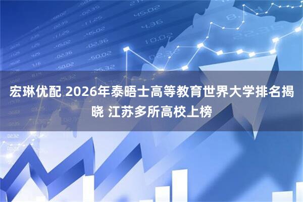 宏琳优配 2026年泰晤士高等教育世界大学排名揭晓 江苏多所高校上榜