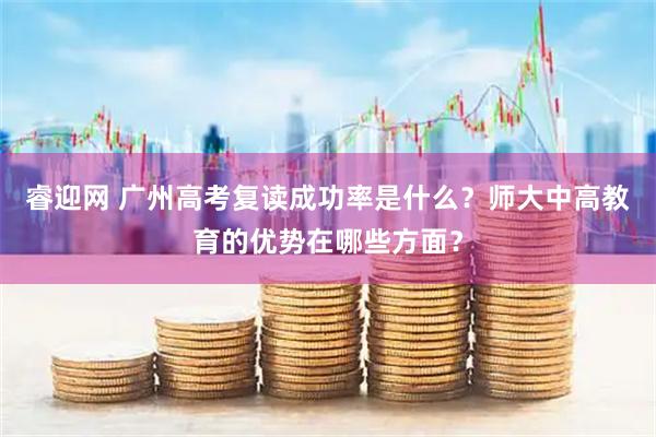 睿迎网 广州高考复读成功率是什么？师大中高教育的优势在哪些方面？
