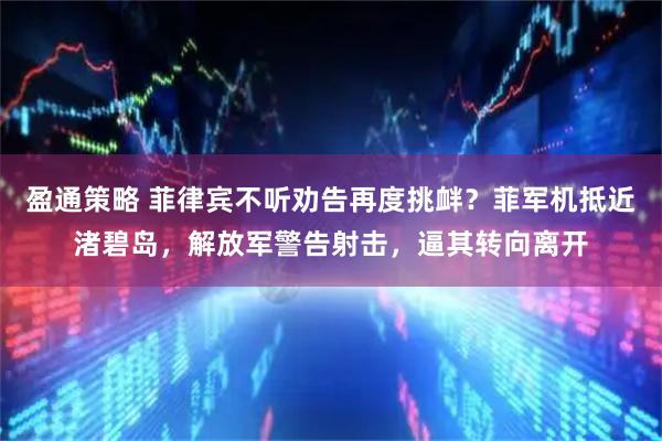 盈通策略 菲律宾不听劝告再度挑衅？菲军机抵近渚碧岛，解放军警告射击，逼其转向离开