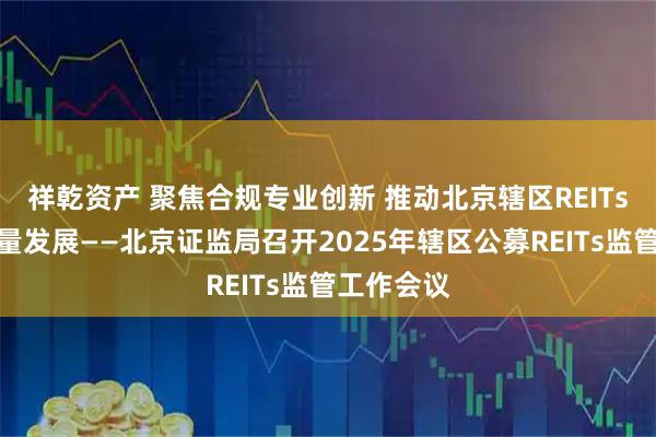 祥乾资产 聚焦合规专业创新 推动北京辖区REITs市场高质量发展——北京证监局召开2025年辖区公募REITs监管工作会议