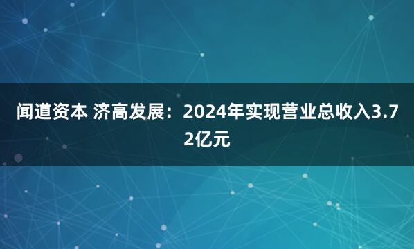 闻道资本 济高发展：2024年实现营业总收入3.72亿元