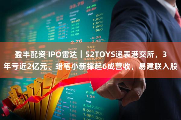 盈丰配资 IPO雷达｜52TOYS递表港交所，3年亏近2亿元、蜡笔小新撑起6成营收，易建联入股