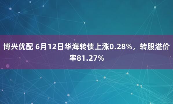 博兴优配 6月12日华海转债上涨0.28%，转股溢价率81.27%