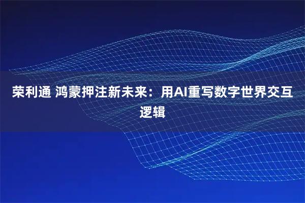 荣利通 鸿蒙押注新未来：用AI重写数字世界交互逻辑