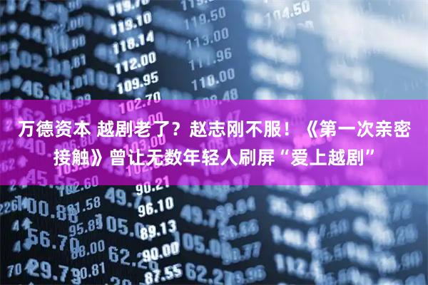 万德资本 越剧老了？赵志刚不服！《第一次亲密接触》曾让无数年轻人刷屏“爱上越剧”