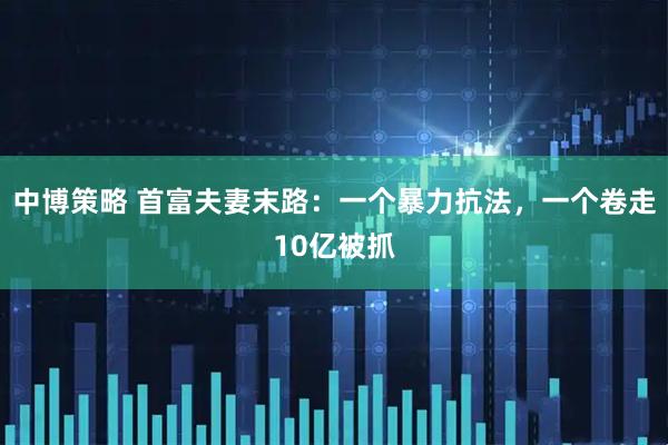 中博策略 首富夫妻末路：一个暴力抗法，一个卷走10亿被抓