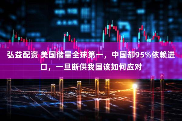 弘益配资 美国储量全球第一，中国却95%依赖进口，一旦断供我国该如何应对