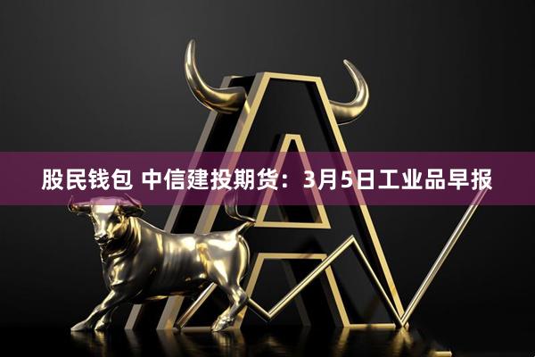 股民钱包 中信建投期货：3月5日工业品早报